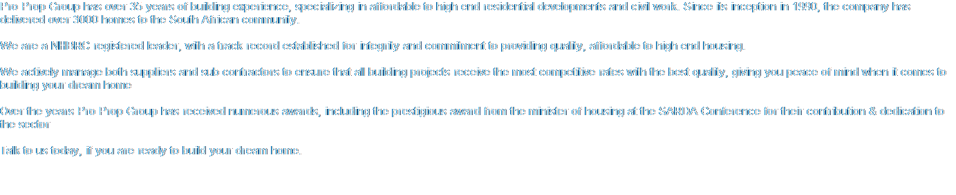 Pro Prop Group has over 35 years of building experience, specializing in affordable to high end residential developments and civil work. Since its inception in 1990, the company has delivered over 3000 homes to the South African community.   We are a NHBRC registered leader, with a track record established for integrity and commitment to providing quality, affordable to high end housing.  We actively manage both suppliers and sub contractors to ensure that all building projects receive the most competitive rates with the best quality, giving you peace of mind when it comes to building your dream home  Over the years Pro Prop Group has received numerous awards, including the prestigious award from the minister of housing at the SARDA Conference for their contribution & dedication to the sector  Talk to us today, if you are ready to build your dream home.    